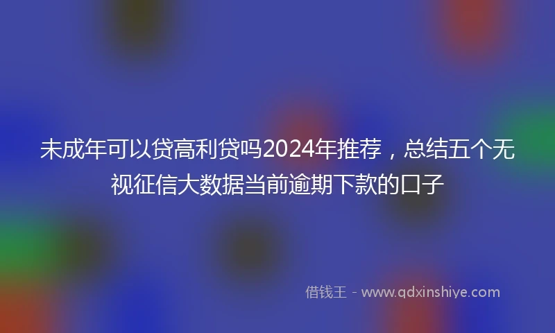 未成年可以贷高利贷吗2024年推荐，总结五个无视征信大数据当前逾期下款的口子