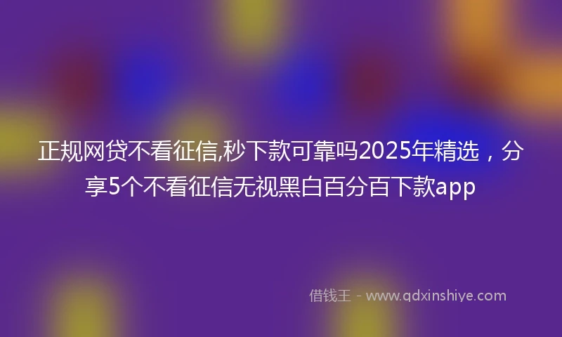 正规网贷不看征信,秒下款可靠吗2025年精选，分享5个不看征信无视黑白百分百下款app
