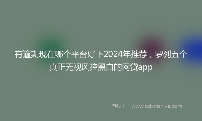 有逾期现在哪个平台好下2024年推荐，罗列五个真正无视风控黑白的网贷app