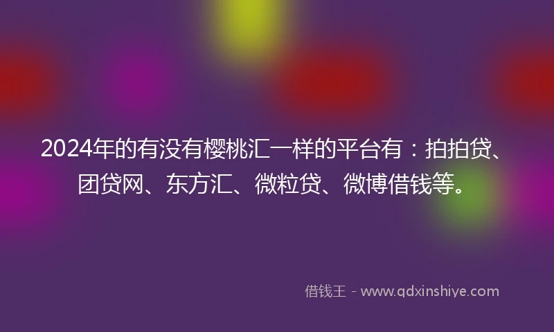 2024年的有没有樱桃汇一样的平台有：拍拍贷、团贷网、东方汇、微粒贷、微博借钱等。
