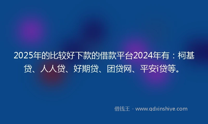 2025年的比较好下款的借款平台2024年有：柯基贷、人人贷、好期贷、团贷网、平安i贷等。