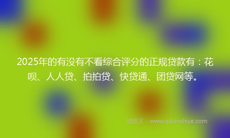 2025年的有没有不看综合评分的正规贷款有：花呗、人人贷、拍拍贷、快贷通、团贷网等。