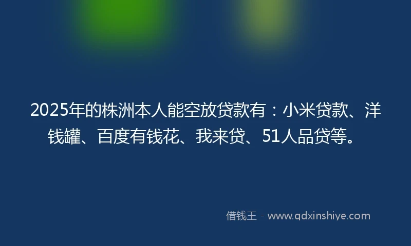 2025年的株洲本人能空放贷款有：小米贷款、洋钱罐、百度有钱花、我来贷、51人品贷等。