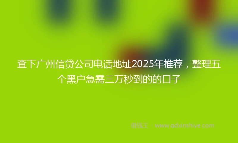 查下广州信贷公司电话地址2025年推荐，整理五个黑户急需三万秒到的的口子
