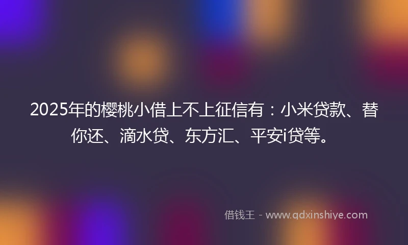 2025年的樱桃小借上不上征信有：小米贷款、替你还、滴水贷、东方汇、平安i贷等。