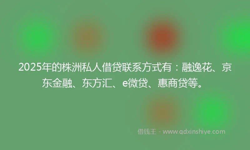 2025年的株洲私人借贷联系方式有：融逸花、京东金融、东方汇、e微贷、惠商贷等。