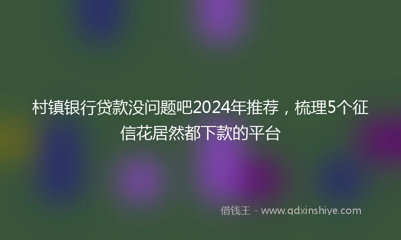 村镇银行贷款没问题吧2024年推荐，梳理5个征信花居然都下款的平台