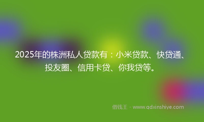 2025年的株洲私人贷款有：小米贷款、快贷通、投友圈、信用卡贷、你我贷等。