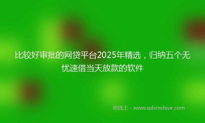 比较好审批的网贷平台2025年精选，归纳五个无忧速借当天放款的软件