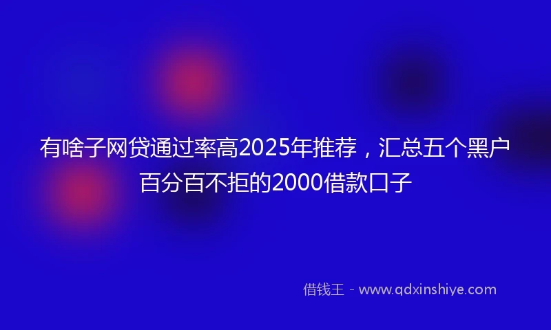 有啥子网贷通过率高2025年推荐，汇总五个黑户百分百不拒的2000借款口子