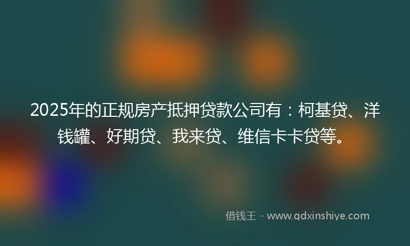 2025年的正规房产抵押贷款公司有：柯基贷、洋钱罐、好期贷、我来贷、维信卡卡贷等。
