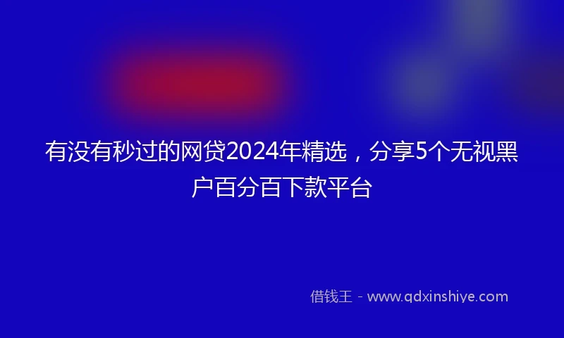 有没有秒过的网贷2024年精选，分享5个无视黑户百分百下款平台