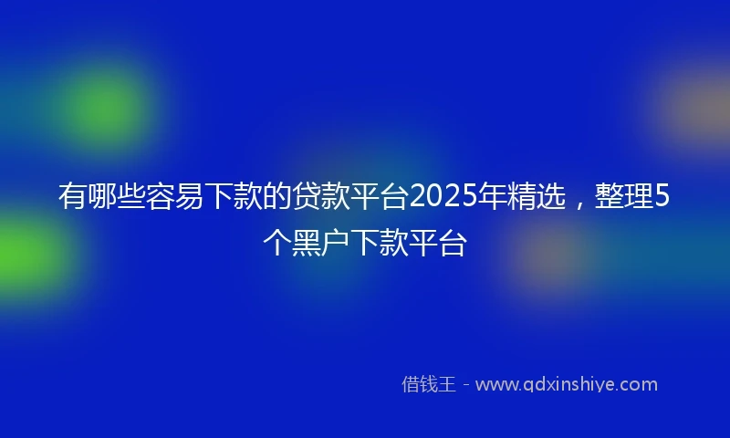 有哪些容易下款的贷款平台2025年精选，整理5个黑户下款平台