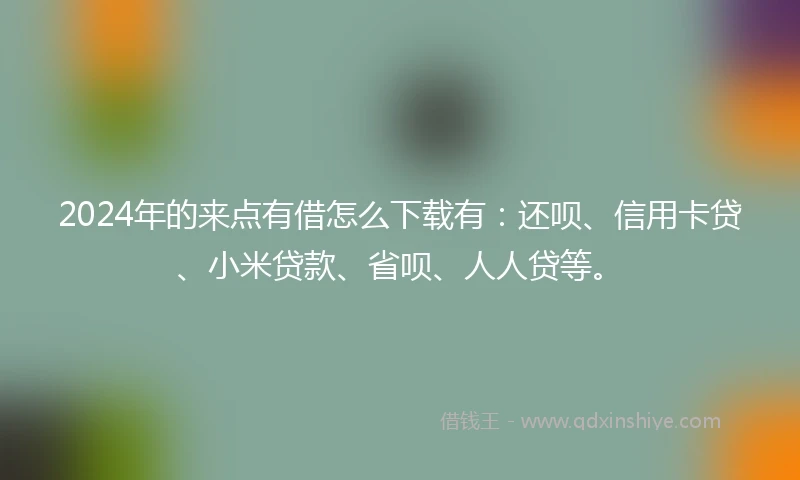 2024年的来点有借怎么下载有：还呗、信用卡贷、小米贷款、省呗、人人贷等。