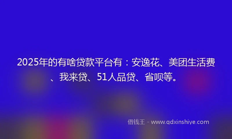 2025年的有啥贷款平台有：安逸花、美团生活费、我来贷、51人品贷、省呗等。