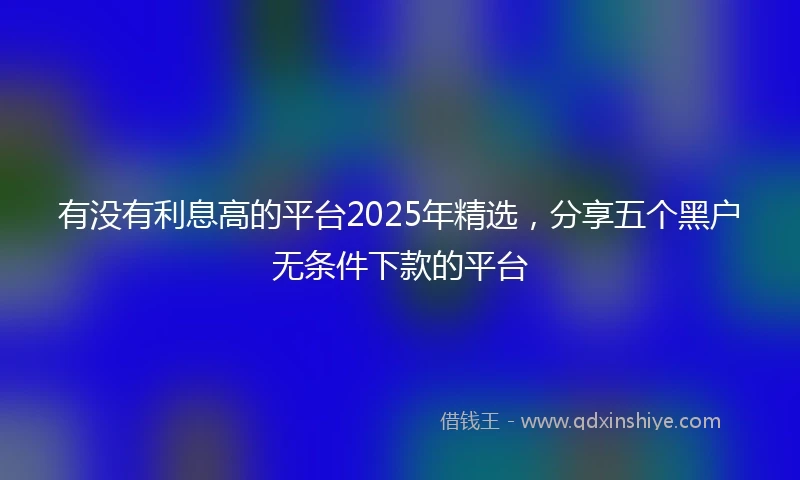 有没有利息高的平台2025年精选，分享五个黑户无条件下款的平台