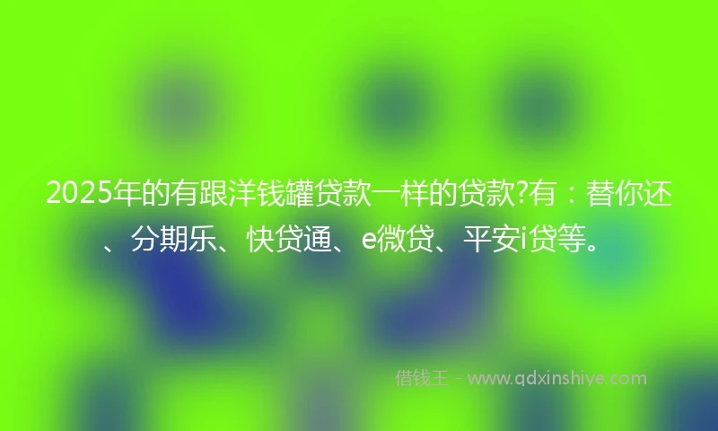 2025年的有跟洋钱罐贷款一样的贷款?有：替你还、分期乐、快贷通、e微贷、平安i贷等。