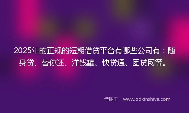 2025年的正规的短期借贷平台有哪些公司有：随身贷、替你还、洋钱罐、快贷通、团贷网等。