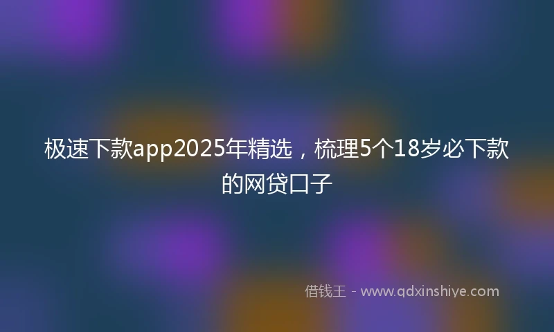 极速下款app2025年精选，梳理5个18岁必下款的网贷口子
