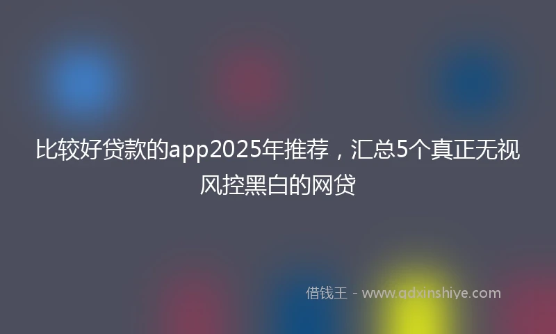 比较好贷款的app2025年推荐，汇总5个真正无视风控黑白的网贷