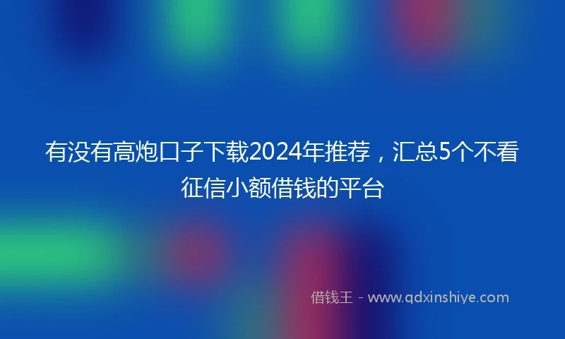 有没有高炮口子下载2024年推荐，汇总5个不看征信小额借钱的平台