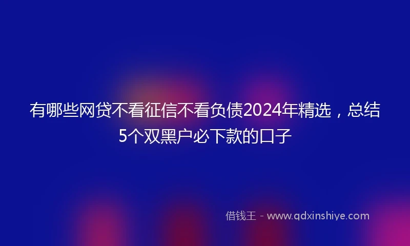 有哪些网贷不看征信不看负债2024年精选，总结5个双黑户必下款的口子