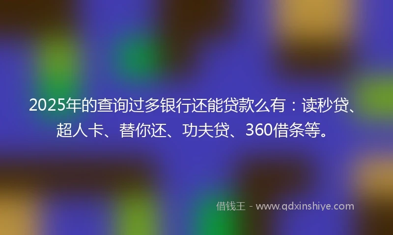 2025年的查询过多银行还能贷款么有：读秒贷、超人卡、替你还、功夫贷、360借条等。