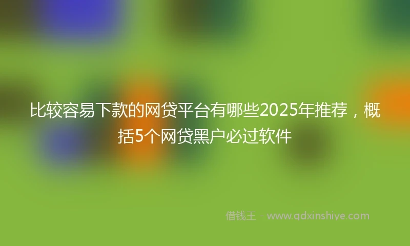 比较容易下款的网贷平台有哪些2025年推荐，概括5个网贷黑户必过软件