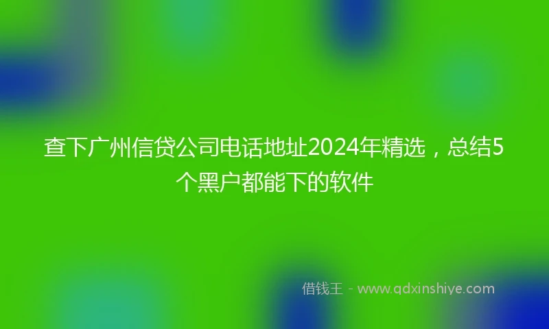查下广州信贷公司电话地址2024年精选，总结5个黑户都能下的软件