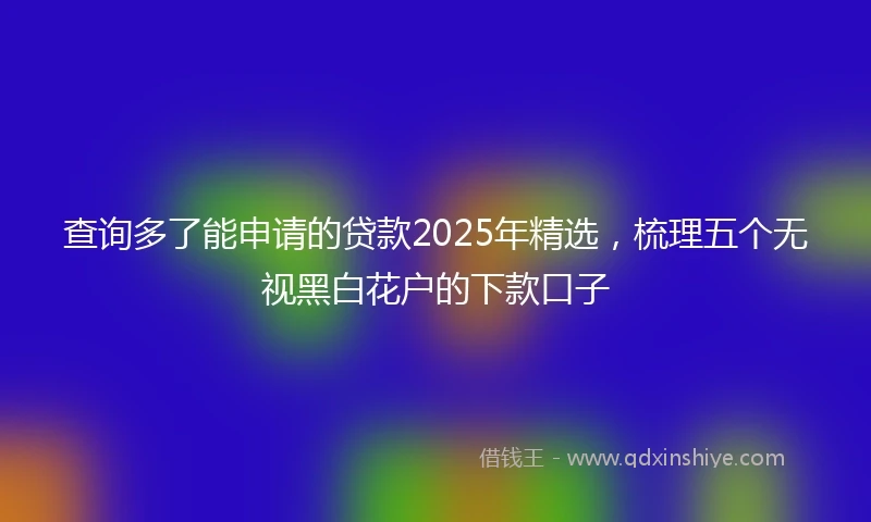 查询多了能申请的贷款2025年精选，梳理五个无视黑白花户的下款口子