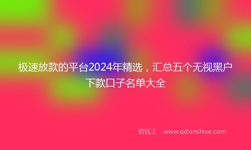 极速放款的平台2024年精选，汇总五个无视黑户下款口子名单大全