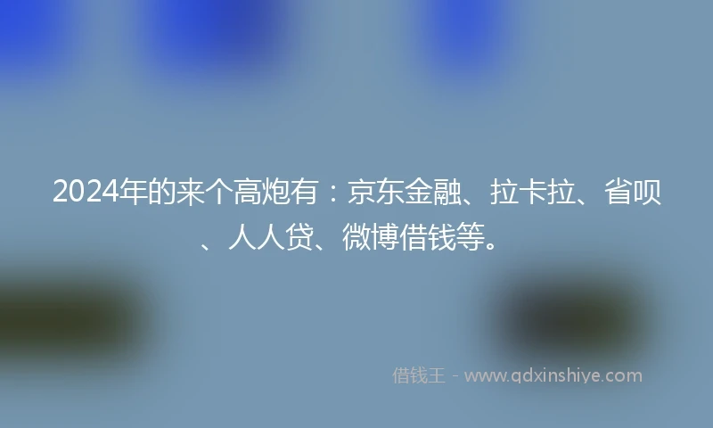 2024年的来个高炮有：京东金融、拉卡拉、省呗、人人贷、微博借钱等。