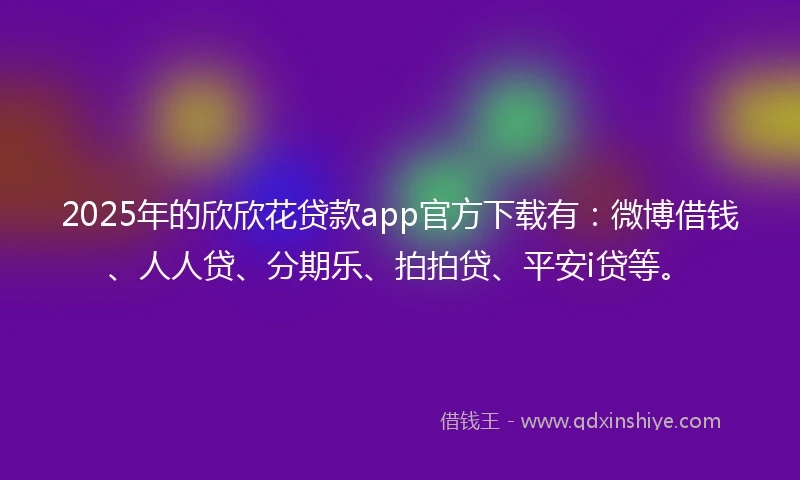 2025年的欣欣花贷款app官方下载有：微博借钱、人人贷、分期乐、拍拍贷、平安i贷等。