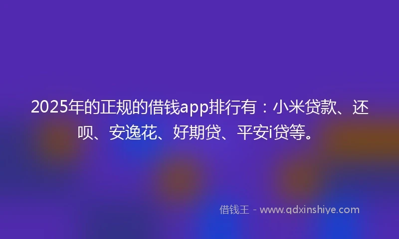 2025年的正规的借钱app排行有：小米贷款、还呗、安逸花、好期贷、平安i贷等。
