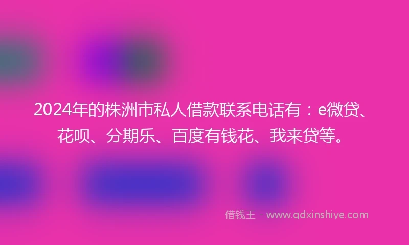 2024年的株洲市私人借款联系电话有：e微贷、花呗、分期乐、百度有钱花、我来贷等。