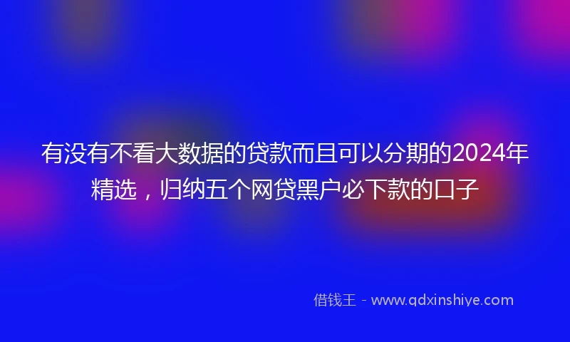 有没有不看大数据的贷款而且可以分期的2024年精选，归纳五个网贷黑户必下款的口子