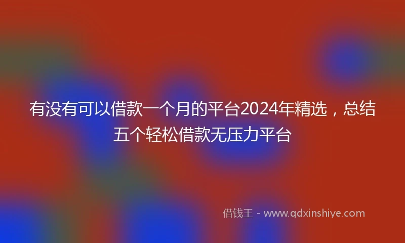 有没有可以借款一个月的平台2024年精选，总结五个轻松借款无压力平台
