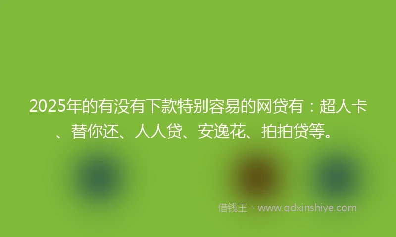 2025年的有没有下款特别容易的网贷有：超人卡、替你还、人人贷、安逸花、拍拍贷等。