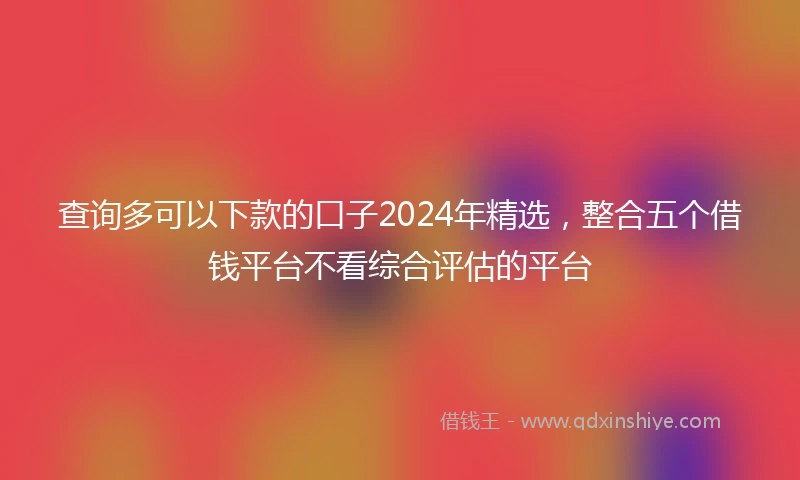 查询多可以下款的口子2024年精选，整合五个借钱平台不看综合评估的平台