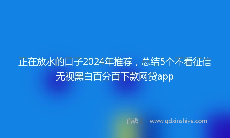 正在放水的口子2024年推荐，总结5个不看征信无视黑白百分百下款网贷app