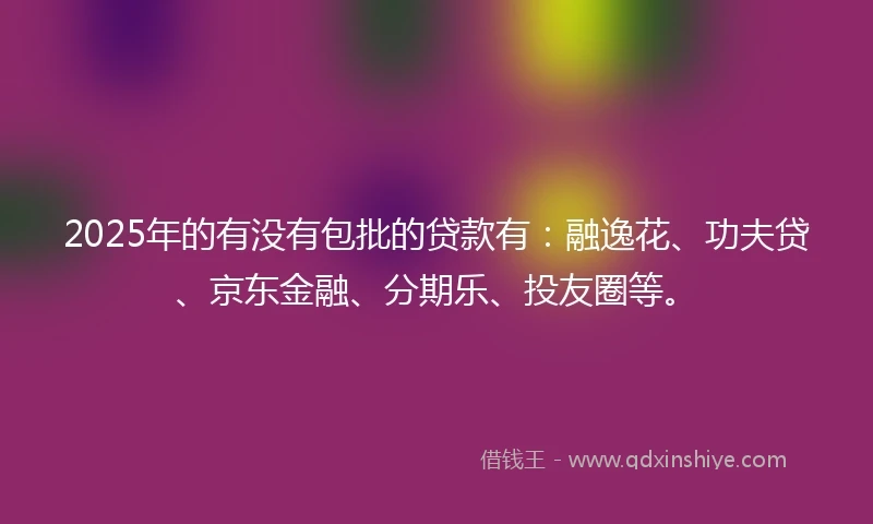 2025年的有没有包批的贷款有：融逸花、功夫贷、京东金融、分期乐、投友圈等。