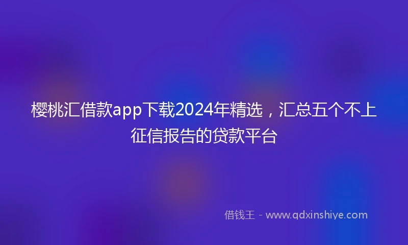 樱桃汇借款app下载2024年精选，汇总五个不上征信报告的贷款平台
