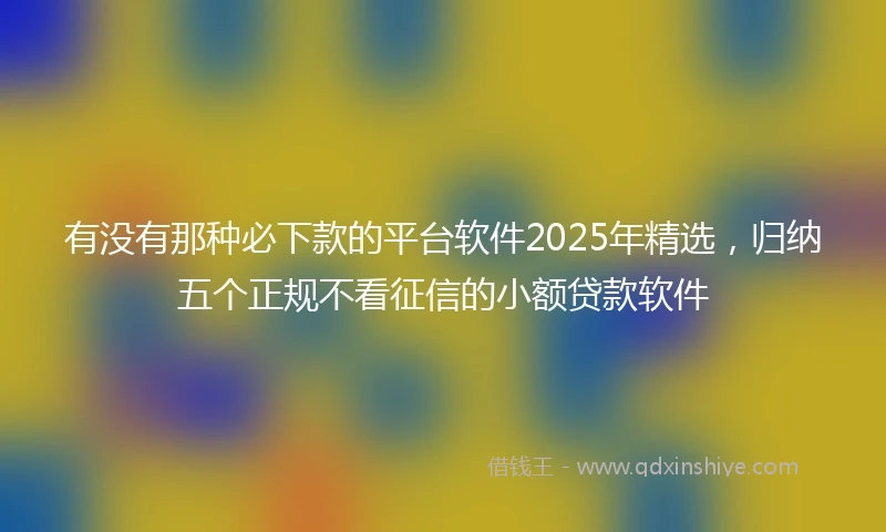 有没有那种必下款的平台软件2025年精选，归纳五个正规不看征信的小额贷款软件