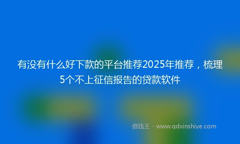有没有什么好下款的平台推荐2025年推荐，梳理5个不上征信报告的贷款软件