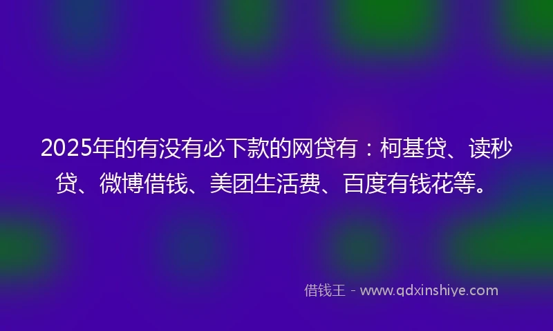 2025年的有没有必下款的网贷有：柯基贷、读秒贷、微博借钱、美团生活费、百度有钱花等。