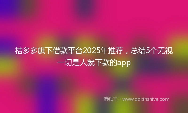 桔多多旗下借款平台2025年推荐，总结5个无视一切是人就下款的app