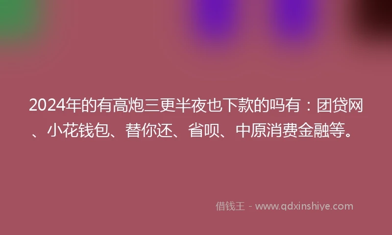 2024年的有高炮三更半夜也下款的吗有：团贷网、小花钱包、替你还、省呗、中原消费金融等。