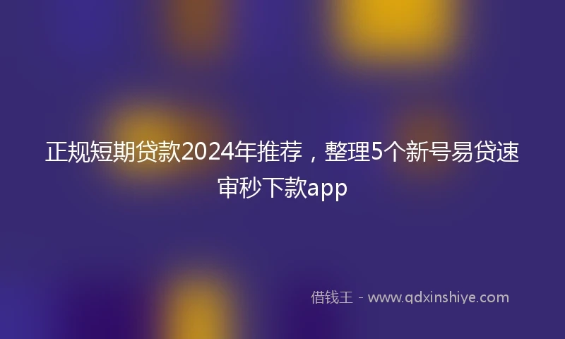 正规短期贷款2024年推荐，整理5个新号易贷速审秒下款app