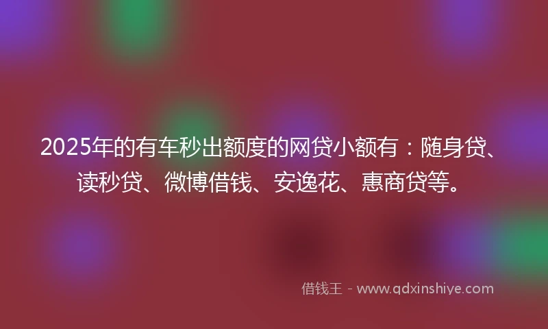 2025年的有车秒出额度的网贷小额有：随身贷、读秒贷、微博借钱、安逸花、惠商贷等。
