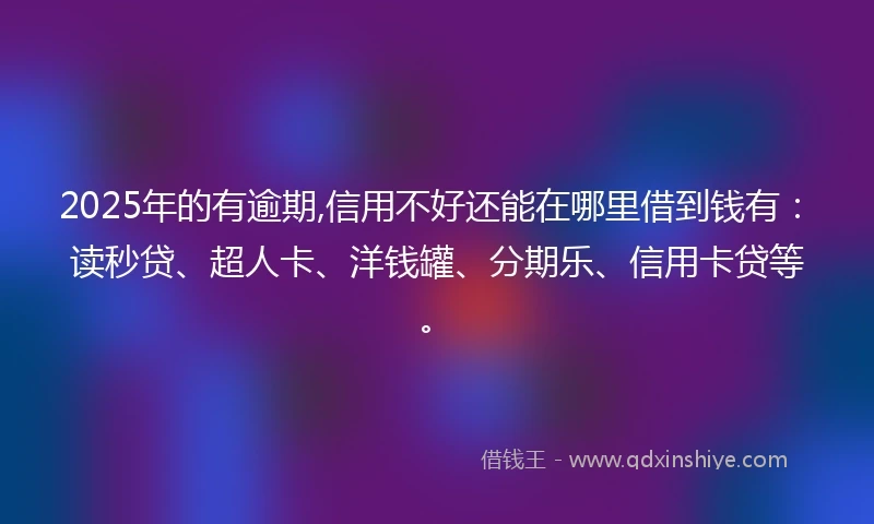 2025年的有逾期,信用不好还能在哪里借到钱有：读秒贷、超人卡、洋钱罐、分期乐、信用卡贷等。